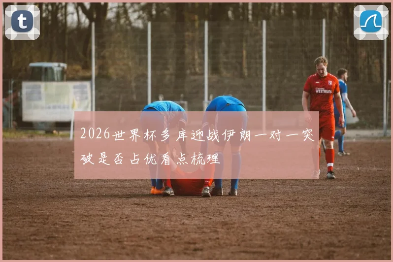 2026世界杯多库迎战伊朗一对一突破是否占优看点梳理