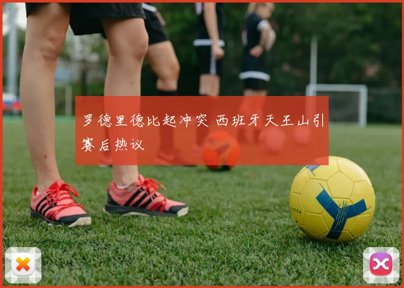 罗德里德比起冲突 西班牙天王山引赛后热议