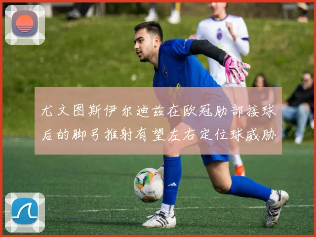 尤文图斯伊尔迪兹在欧冠肋部接球后的脚弓推射有望左右定位球威胁