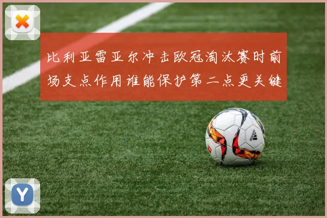 比利亚雷亚尔冲击欧冠淘汰赛时前场支点作用谁能保护第二点更关键