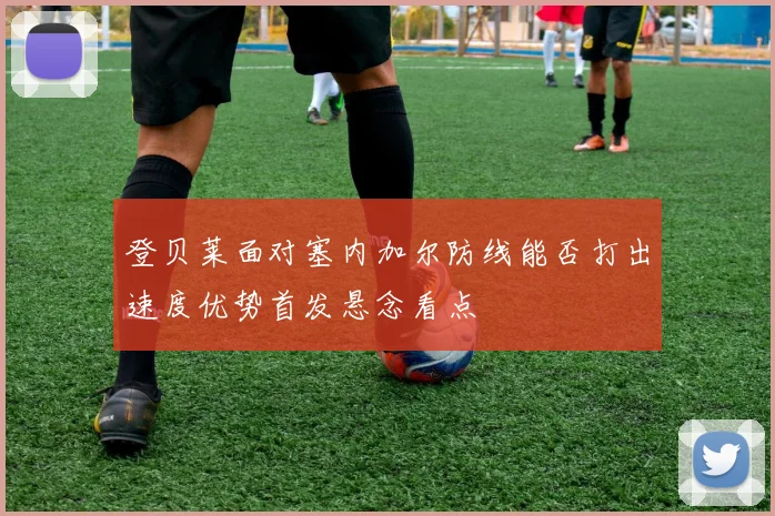 登贝莱面对塞内加尔防线能否打出速度优势首发悬念看点