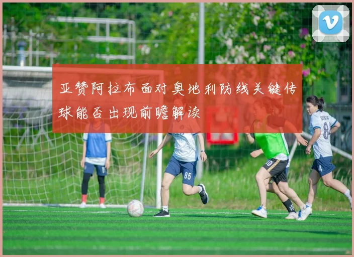亚赞阿拉布面对奥地利防线关键传球能否出现前瞻解读