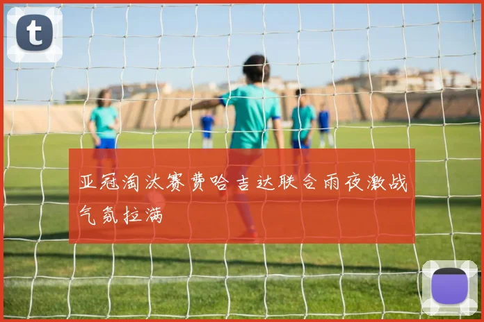 亚冠淘汰赛费哈吉达联合雨夜激战气氛拉满