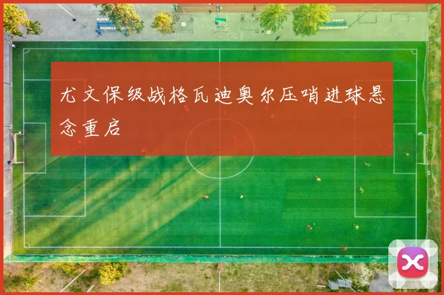 尤文保级战格瓦迪奥尔压哨进球悬念重启