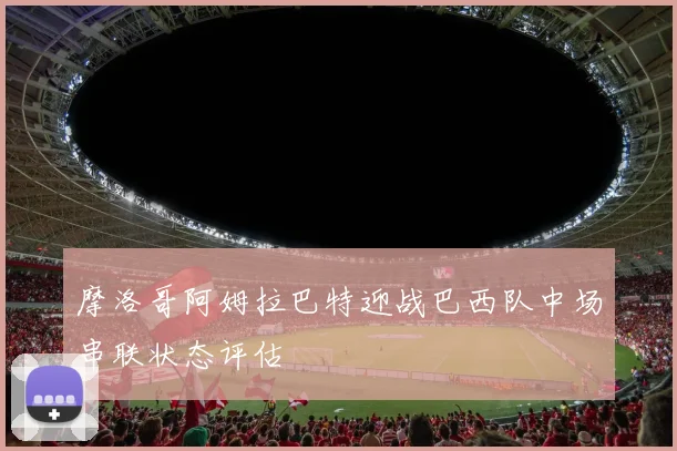 摩洛哥阿姆拉巴特迎战巴西队中场串联状态评估