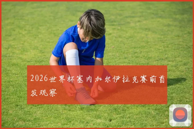 2026世界杯塞内加尔伊拉克赛前首发观察