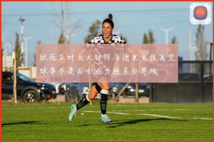 欧冠亚特兰大对阵马德里竞技高空球争夺是否会成为胜负分界线