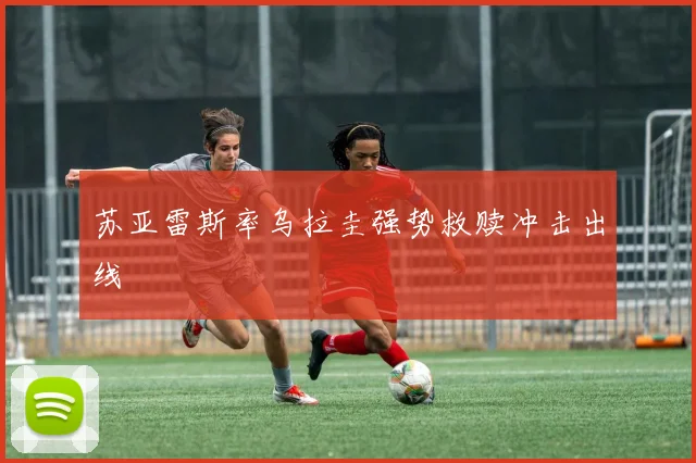 苏亚雷斯率乌拉圭强势救赎冲击出线