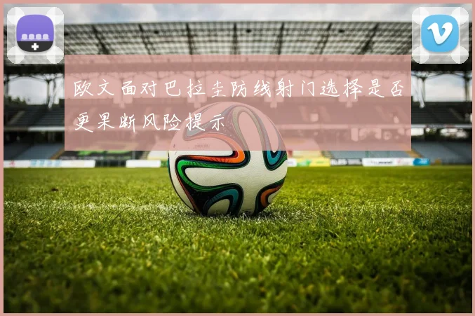 欧文面对巴拉圭防线射门选择是否更果断风险提示