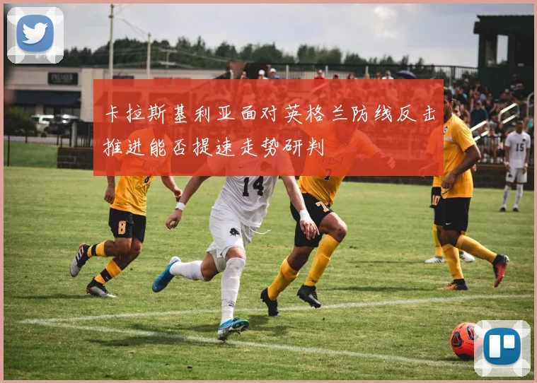 卡拉斯基利亚面对英格兰防线反击推进能否提速走势研判
