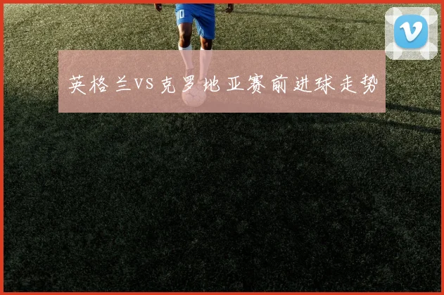 英格兰vs克罗地亚赛前进球走势