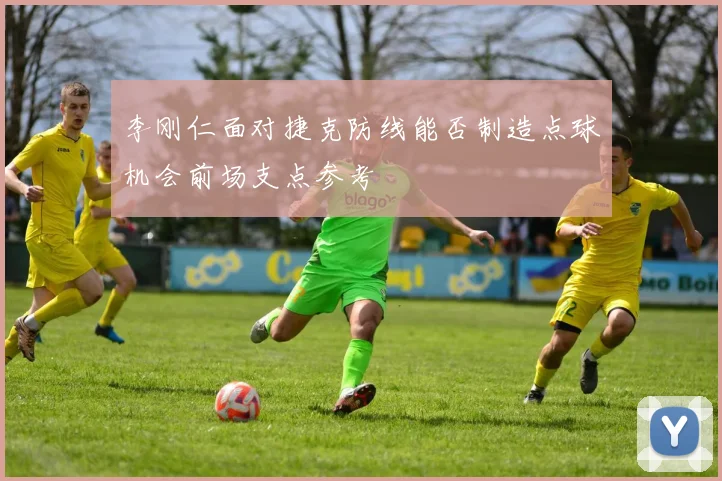 李刚仁面对捷克防线能否制造点球机会前场支点参考