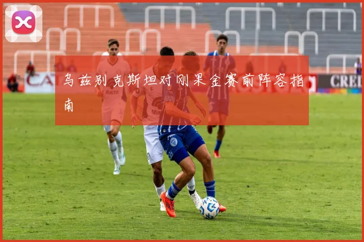 乌兹别克斯坦对刚果金赛前阵容指南