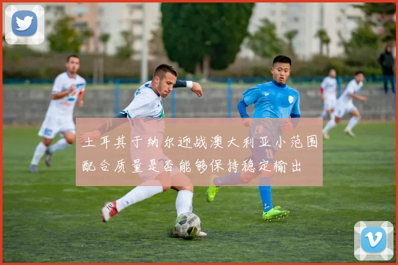 土耳其于纳尔迎战澳大利亚小范围配合质量是否能够保持稳定输出
