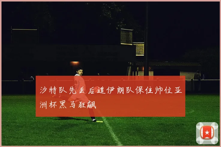 沙特队先丢后追伊朗队保住帅位亚洲杯黑马狂飙