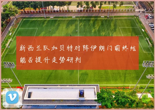 新西兰队加贝特对阵伊朗门前终结能否提升走势研判