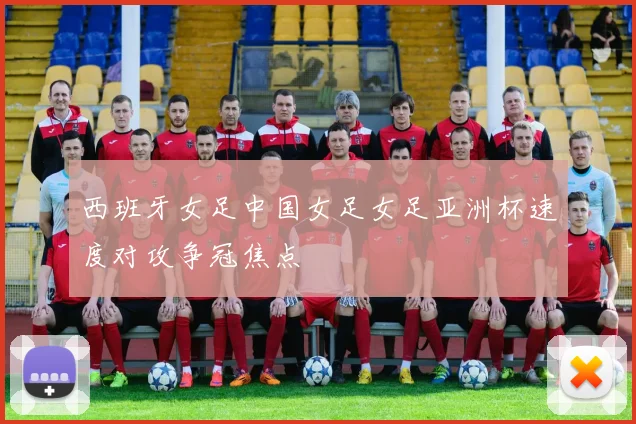 西班牙女足中国女足女足亚洲杯速度对攻争冠焦点