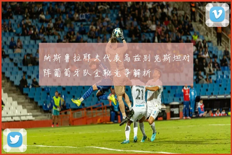 纳斯鲁拉耶夫代表乌兹别克斯坦对阵葡萄牙队金靴竞争解析
