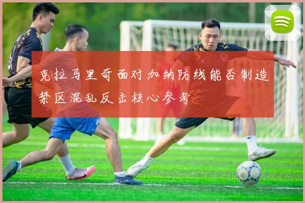 克拉马里奇面对加纳防线能否制造禁区混乱反击核心参考