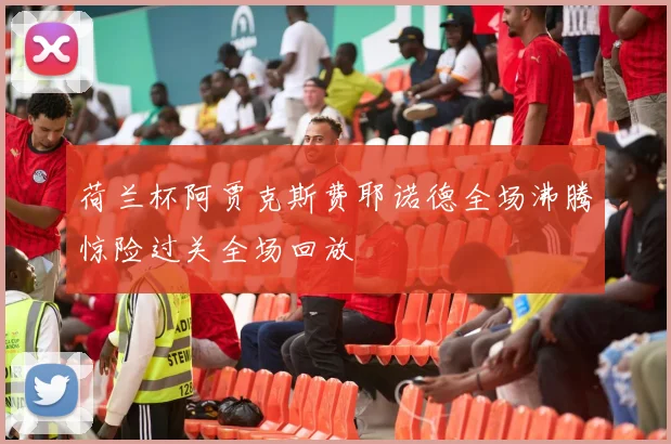 荷兰杯阿贾克斯费耶诺德全场沸腾惊险过关全场回放
