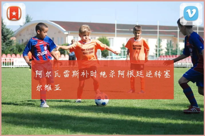 阿尔瓦雷斯补时绝杀阿根廷逆转塞尔维亚