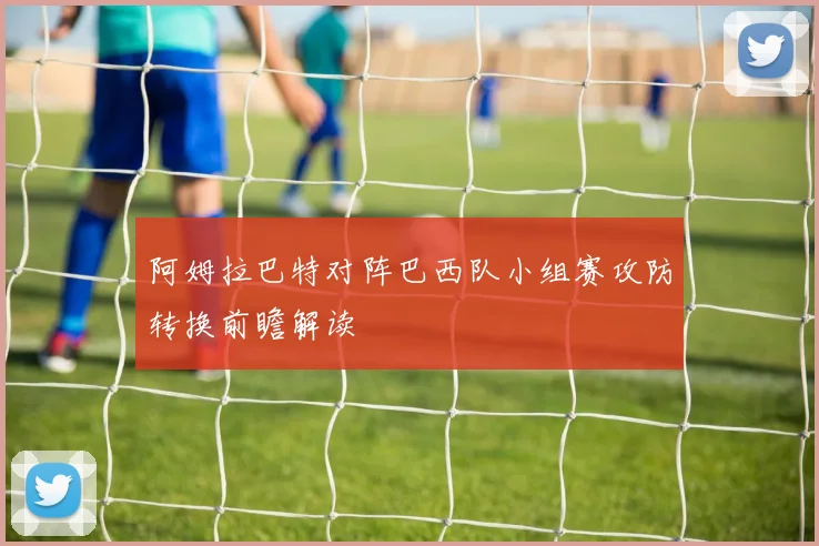 阿姆拉巴特对阵巴西队小组赛攻防转换前瞻解读