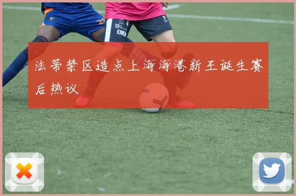 法蒂禁区造点上海海港新王诞生赛后热议