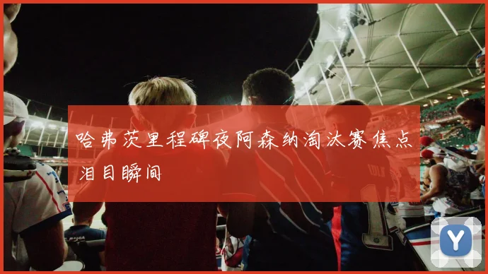 哈弗茨里程碑夜阿森纳淘汰赛焦点泪目瞬间