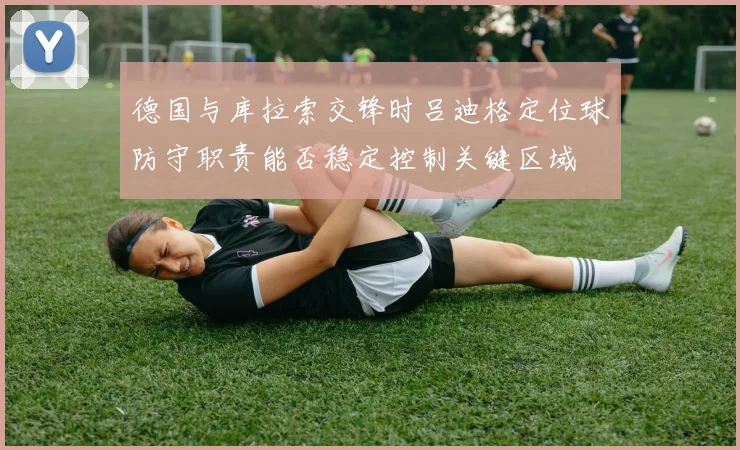 德国与库拉索交锋时吕迪格定位球防守职责能否稳定控制关键区域