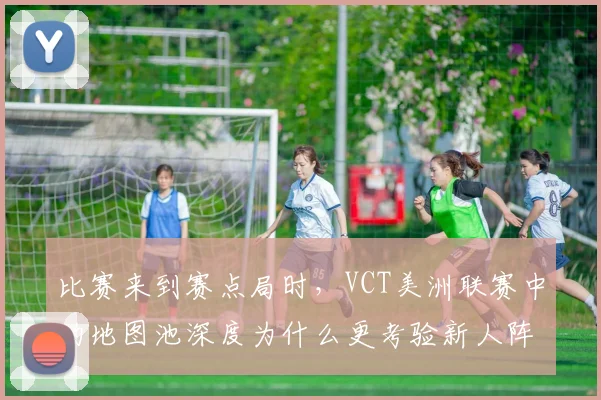 比赛来到赛点局时,VCT美洲联赛中的地图池深度为什么更考验新人阵容