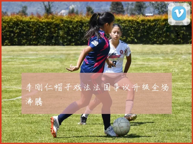 李刚仁帽子戏法法国争议升级全场沸腾