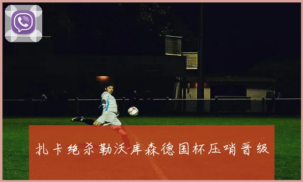 扎卡绝杀勒沃库森德国杯压哨晋级