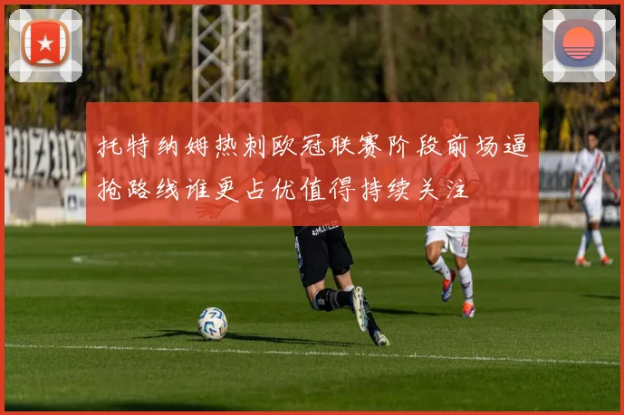 托特纳姆热刺欧冠联赛阶段前场逼抢路线谁更占优值得持续关注