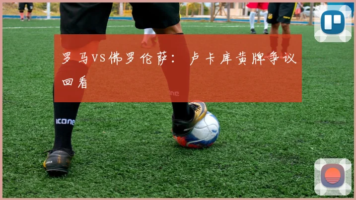 罗马vs佛罗伦萨：卢卡库黄牌争议回看