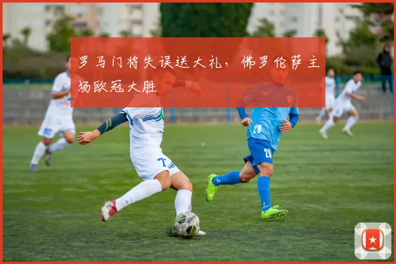 罗马门将失误送大礼，佛罗伦萨主场欧冠大胜