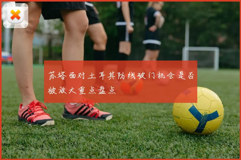 苏塔面对土耳其防线破门机会是否被放大重点盘点