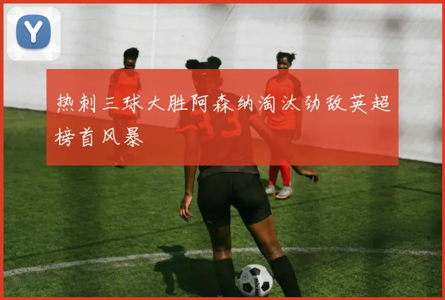 热刺三球大胜阿森纳淘汰劲敌英超榜首风暴