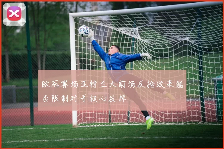 欧冠赛场亚特兰大前场反抢效果能否限制对手核心发挥