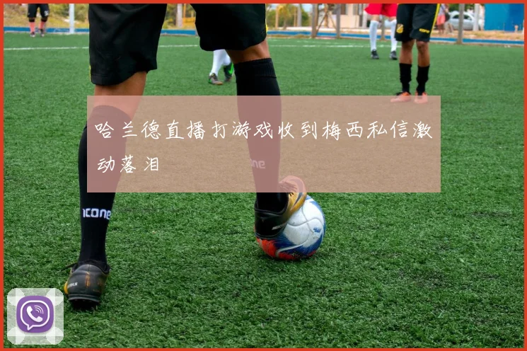 哈兰德直播打游戏收到梅西私信激动落泪