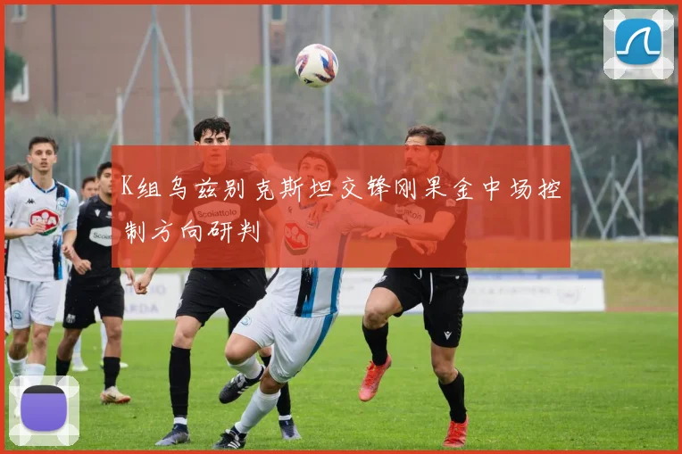 K组乌兹别克斯坦交锋刚果金中场控制方向研判
