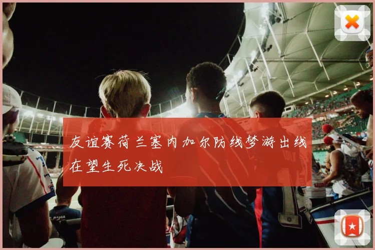 友谊赛荷兰塞内加尔防线梦游出线在望生死决战