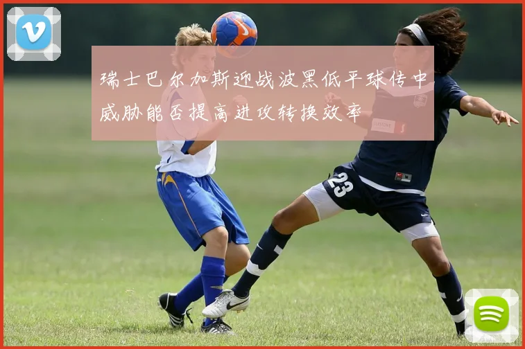 瑞士巴尔加斯迎战波黑低平球传中威胁能否提高进攻转换效率