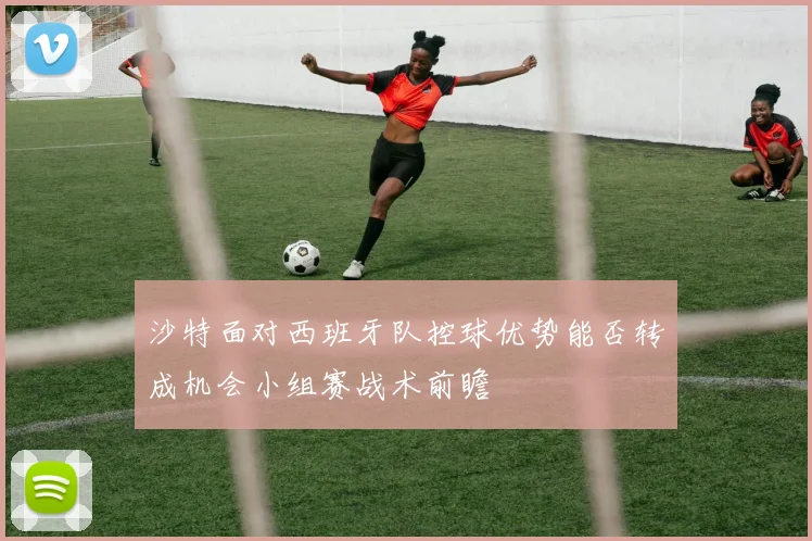 沙特面对西班牙队控球优势能否转成机会小组赛战术前瞻