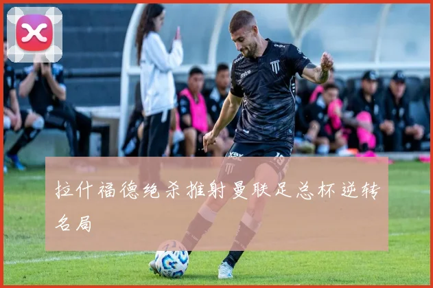 拉什福德绝杀推射曼联足总杯逆转名局