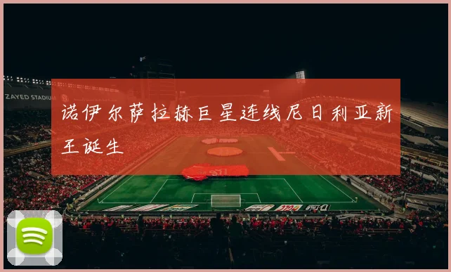 诺伊尔萨拉赫巨星连线尼日利亚新王诞生