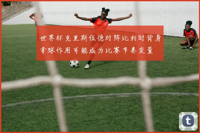 世界杯克里斯伍德对阵比利时背身拿球作用可能成为比赛节奏变量