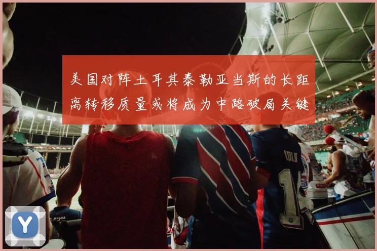 美国对阵土耳其泰勒亚当斯的长距离转移质量或将成为中路破局关键