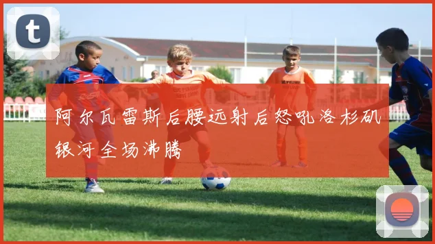 阿尔瓦雷斯后腰远射后怒吼洛杉矶银河全场沸腾