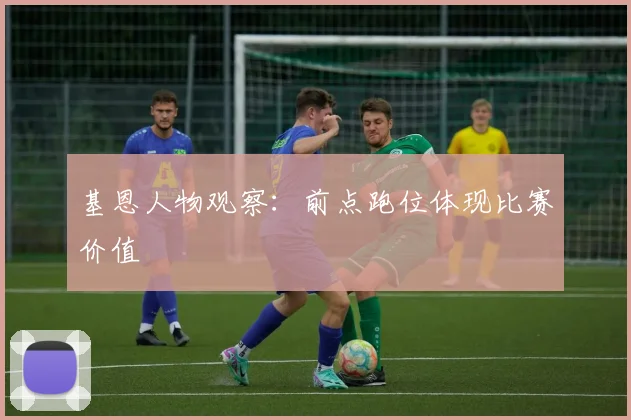 基恩人物观察：前点跑位体现比赛价值