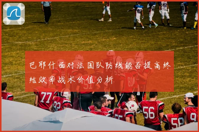 巴耶什面对法国队防线能否提高终结效率战术价值分析